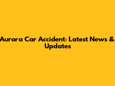 Aurora Car Accident: Latest News & Updates