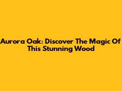Aurora Oak: Discover The Magic Of This Stunning Wood