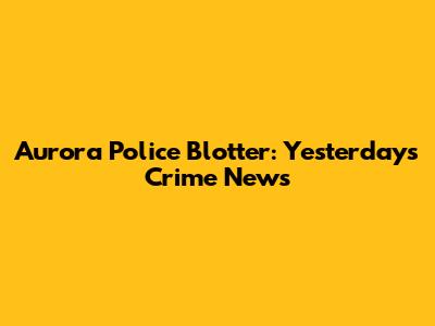Aurora Police Blotter: Yesterday's Crime News