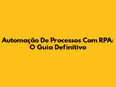 Automação De Processos Com RPA: O Guia Definitivo