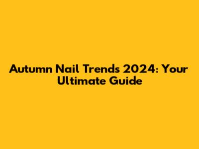 Autumn Nail Trends 2024: Your Ultimate Guide