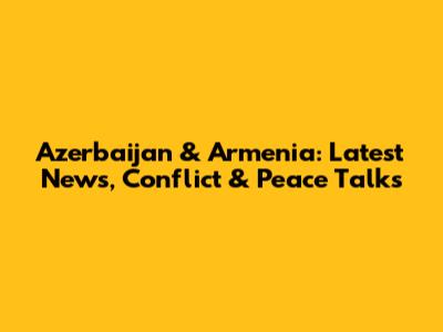Azerbaijan & Armenia: Latest News, Conflict & Peace Talks