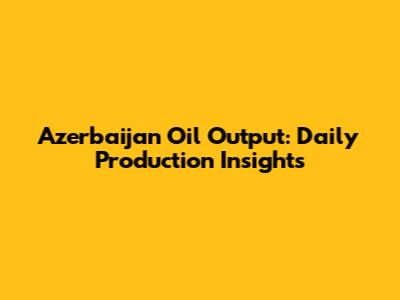 Azerbaijan Oil Output: Daily Production Insights