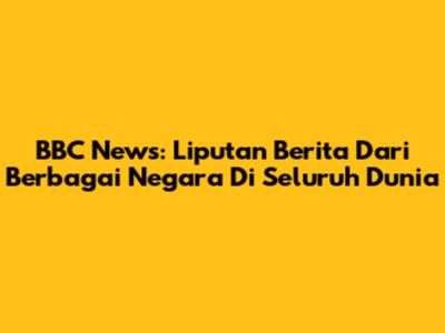 BBC News: Liputan Berita Dari Berbagai Negara Di Seluruh Dunia