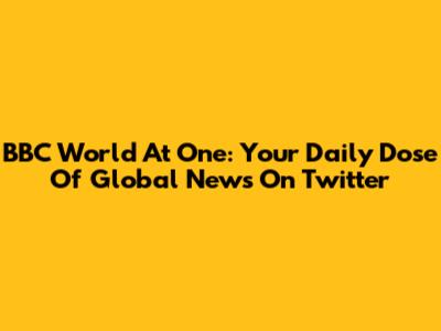 BBC World At One: Your Daily Dose Of Global News On Twitter