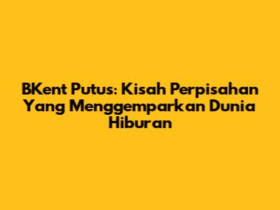 BKent Putus: Kisah Perpisahan Yang Menggemparkan Dunia Hiburan