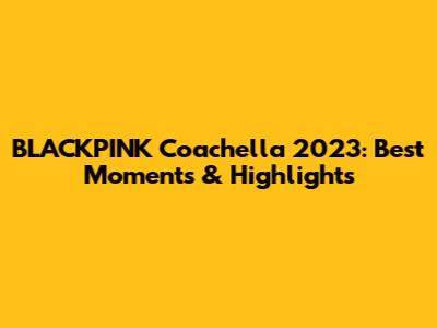 BLACKPINK Coachella 2023: Best Moments & Highlights