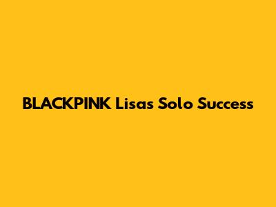 BLACKPINK Lisa's Solo Success