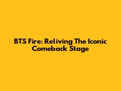 BTS Fire: Reliving The Iconic Comeback Stage