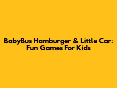 BabyBus Hamburger & Little Car: Fun Games For Kids