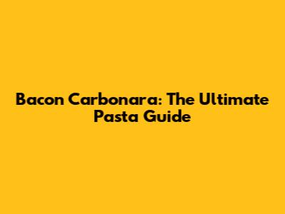 Bacon Carbonara: The Ultimate Pasta Guide