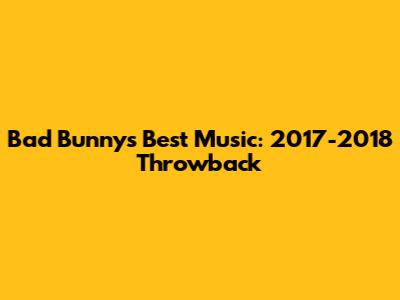 Bad Bunny's Best Music: 2017-2018 Throwback