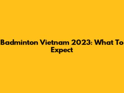 Badminton Vietnam 2023: What To Expect