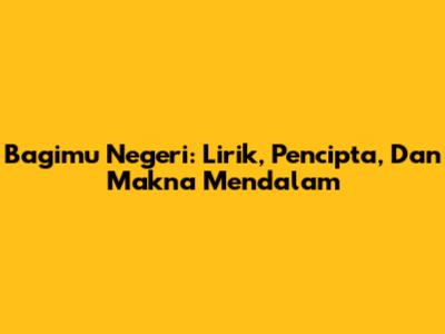 Bagimu Negeri: Lirik, Pencipta, Dan Makna Mendalam