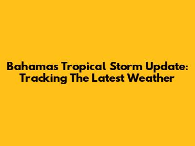 Bahamas Tropical Storm Update: Tracking The Latest Weather