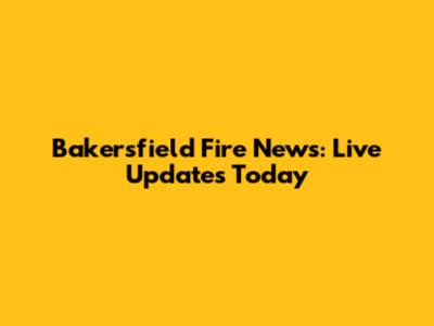 Bakersfield Fire News: Live Updates Today
