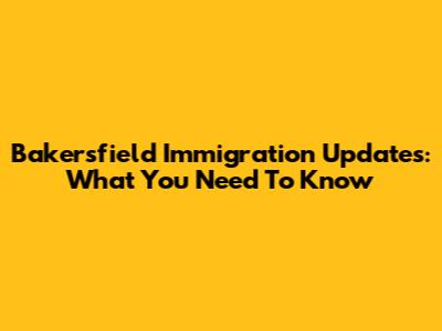 Bakersfield Immigration Updates: What You Need To Know