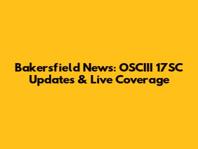 Bakersfield News: OSCIII 17SC Updates & Live Coverage