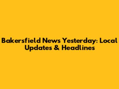 Bakersfield News Yesterday: Local Updates & Headlines