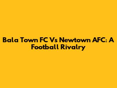 Bala Town FC Vs Newtown AFC: A Football Rivalry