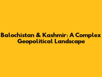 Balochistan & Kashmir: A Complex Geopolitical Landscape