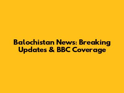 Balochistan News: Breaking Updates & BBC Coverage