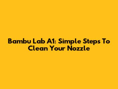 Bambu Lab A1: Simple Steps To Clean Your Nozzle