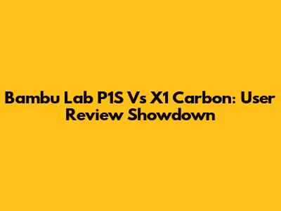 Bambu Lab P1S Vs X1 Carbon: User Review Showdown