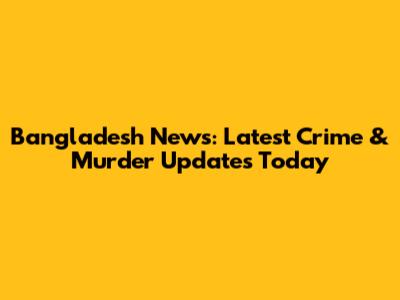 Bangladesh News: Latest Crime & Murder Updates Today