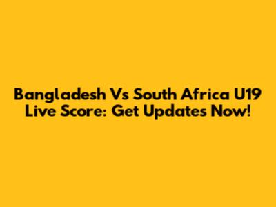 Bangladesh Vs South Africa U19 Live Score: Get Updates Now!