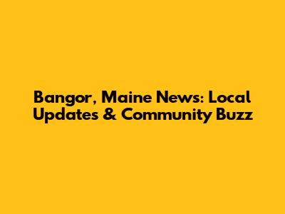 Bangor, Maine News: Local Updates & Community Buzz