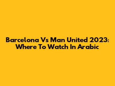 Barcelona Vs Man United 2023: Where To Watch In Arabic