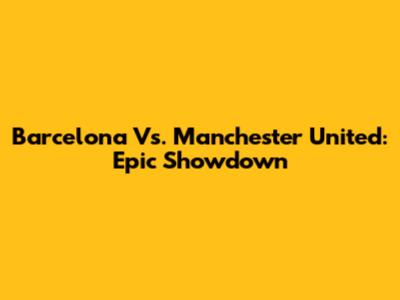 Barcelona Vs. Manchester United: Epic Showdown