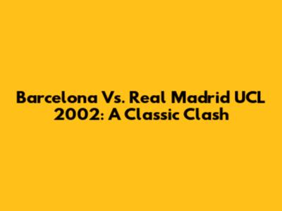 Barcelona Vs. Real Madrid UCL 2002: A Classic Clash