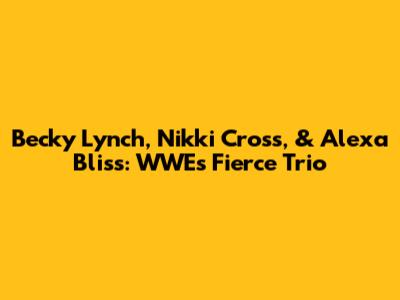 Becky Lynch, Nikki Cross, & Alexa Bliss: WWE's Fierce Trio