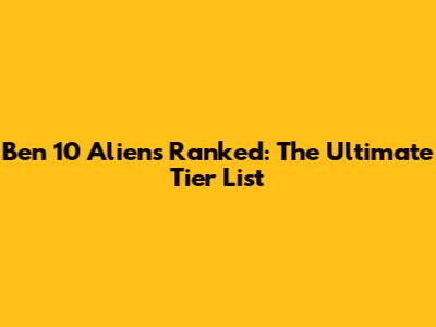 Ben 10 Aliens Ranked: The Ultimate Tier List