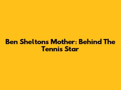 Ben Shelton's Mother: Behind The Tennis Star