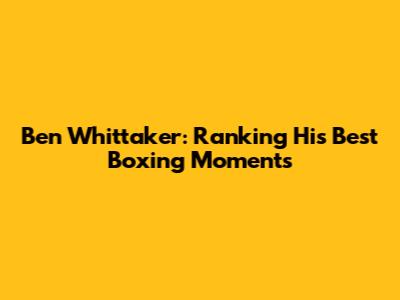 Ben Whittaker: Ranking His Best Boxing Moments