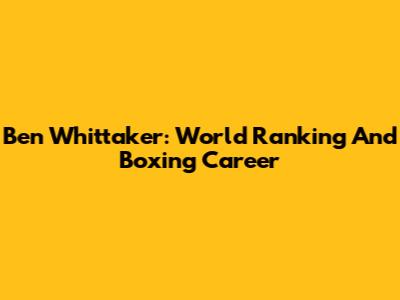 Ben Whittaker: World Ranking And Boxing Career