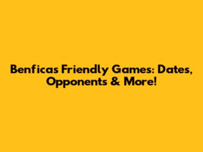 Benfica's Friendly Games: Dates, Opponents & More!
