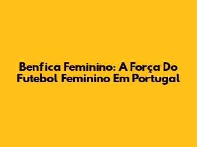 Benfica Feminino: A Força Do Futebol Feminino Em Portugal