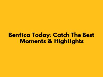 Benfica Today: Catch The Best Moments & Highlights