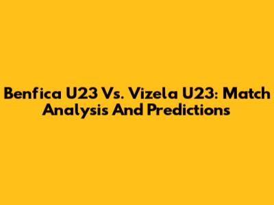 Benfica U23 Vs. Vizela U23: Match Analysis And Predictions