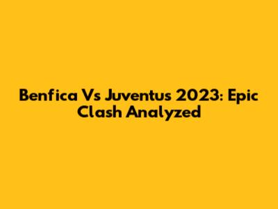 Benfica Vs Juventus 2023: Epic Clash Analyzed