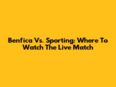 Benfica Vs. Sporting: Where To Watch The Live Match