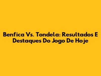 Benfica Vs. Tondela: Resultados E Destaques Do Jogo De Hoje