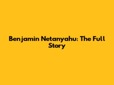 Benjamin Netanyahu: The Full Story