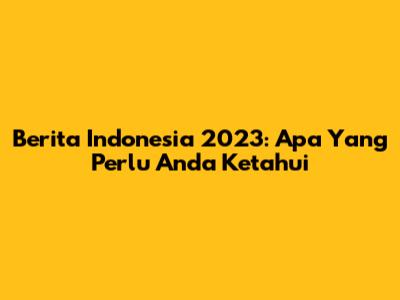 Berita Indonesia 2023: Apa Yang Perlu Anda Ketahui
