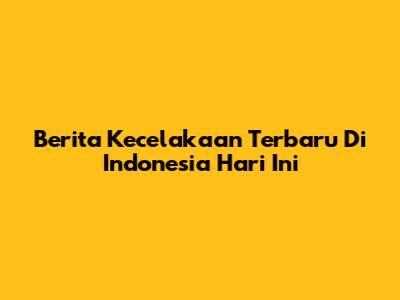 Berita Kecelakaan Terbaru Di Indonesia Hari Ini