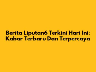 Berita Liputan6 Terkini Hari Ini: Kabar Terbaru Dan Terpercaya
